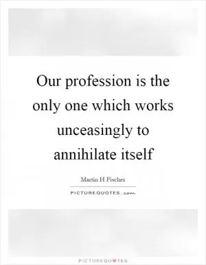 Our profession is the only one which works unceasingly to annihilate itself Picture Quote #1