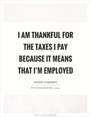 I am thankful for the taxes I pay because it means that I’m employed Picture Quote #1