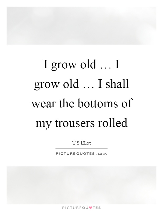 I grow old … I grow old … I shall wear the bottoms of my trousers rolled Picture Quote #1