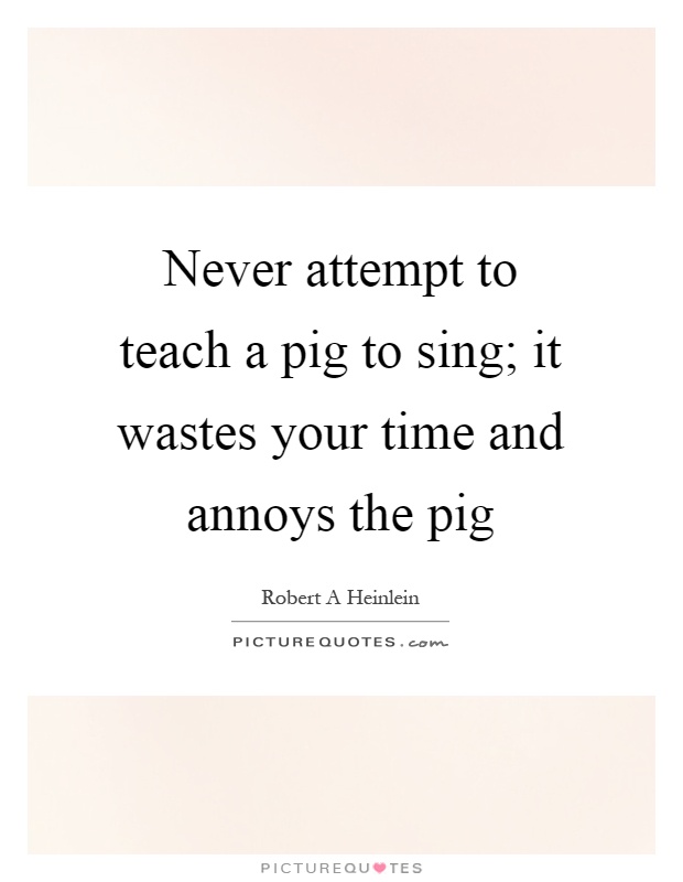 Never attempt to teach a pig to sing; it wastes your time and annoys the pig Picture Quote #1