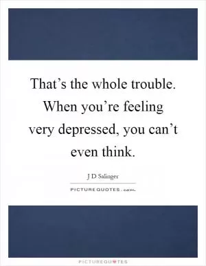 That’s the whole trouble. When you’re feeling very depressed, you can’t even think Picture Quote #1