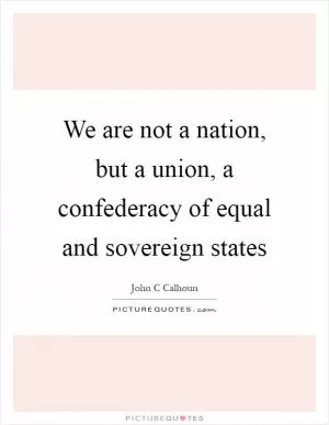 We are not a nation, but a union, a confederacy of equal and sovereign states Picture Quote #1