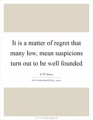 It is a matter of regret that many low, mean suspicions turn out to be well founded Picture Quote #1