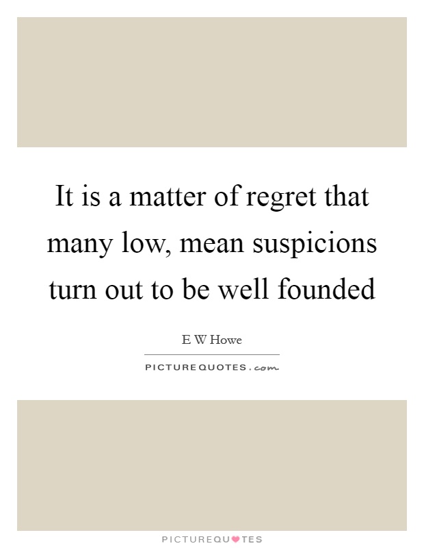 It is a matter of regret that many low, mean suspicions turn out to be well founded Picture Quote #1