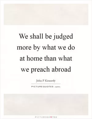 We shall be judged more by what we do at home than what we preach abroad Picture Quote #1