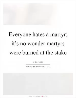 Everyone hates a martyr; it’s no wonder martyrs were burned at the stake Picture Quote #1