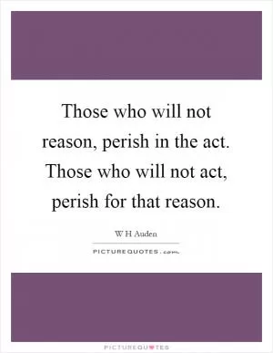 Those who will not reason, perish in the act. Those who will not act, perish for that reason Picture Quote #1
