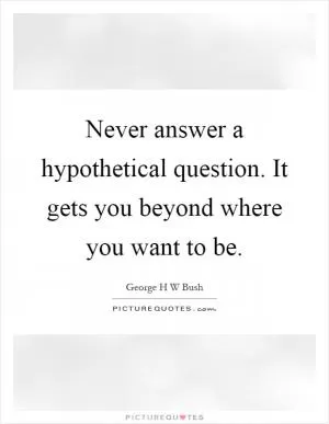 Never answer a hypothetical question. It gets you beyond where you want to be Picture Quote #1