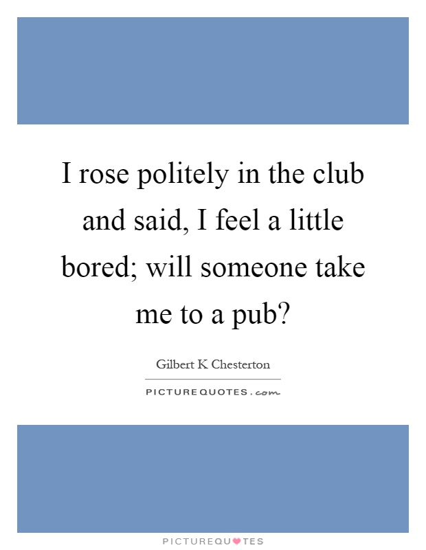 I rose politely in the club and said, I feel a little bored; will someone take me to a pub? Picture Quote #1