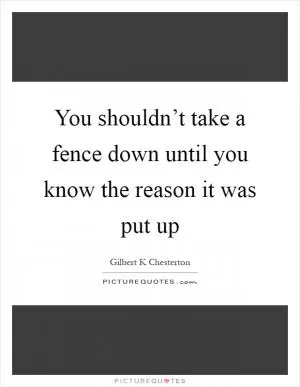 You shouldn’t take a fence down until you know the reason it was put up Picture Quote #1