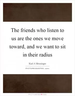 The friends who listen to us are the ones we move toward, and we want to sit in their radius Picture Quote #1