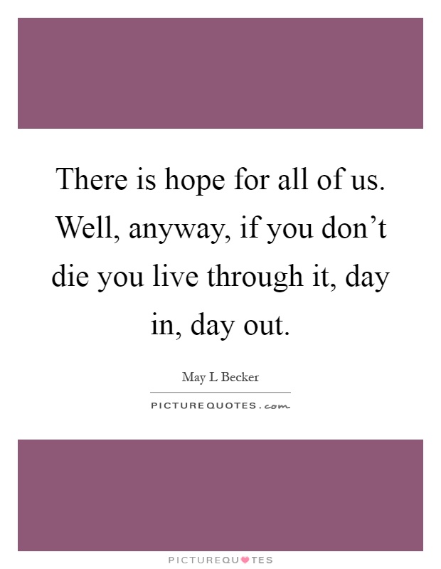 There is hope for all of us. Well, anyway, if you don't die you live through it, day in, day out Picture Quote #1