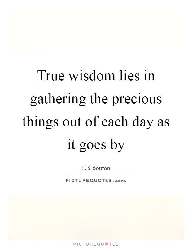 True wisdom lies in gathering the precious things out of each day as it goes by Picture Quote #1