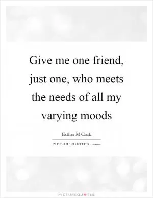 Give me one friend, just one, who meets the needs of all my varying moods Picture Quote #1