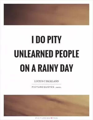 I do pity unlearned people on a rainy day Picture Quote #1