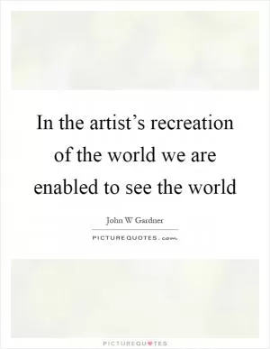 In the artist’s recreation of the world we are enabled to see the world Picture Quote #1