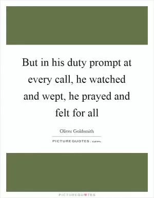 But in his duty prompt at every call, he watched and wept, he prayed and felt for all Picture Quote #1