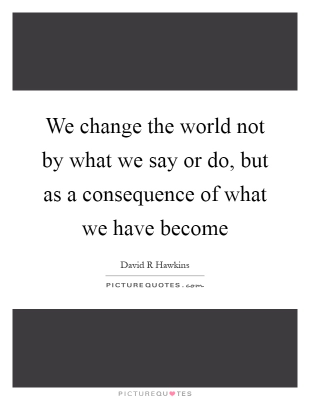 We change the world not by what we say or do, but as a consequence of what we have become Picture Quote #1