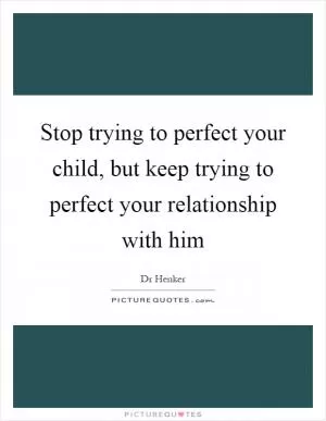 Stop trying to perfect your child, but keep trying to perfect your relationship with him Picture Quote #1