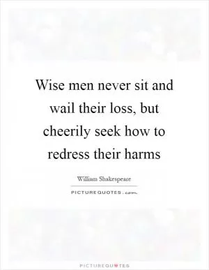 Wise men never sit and wail their loss, but cheerily seek how to redress their harms Picture Quote #1