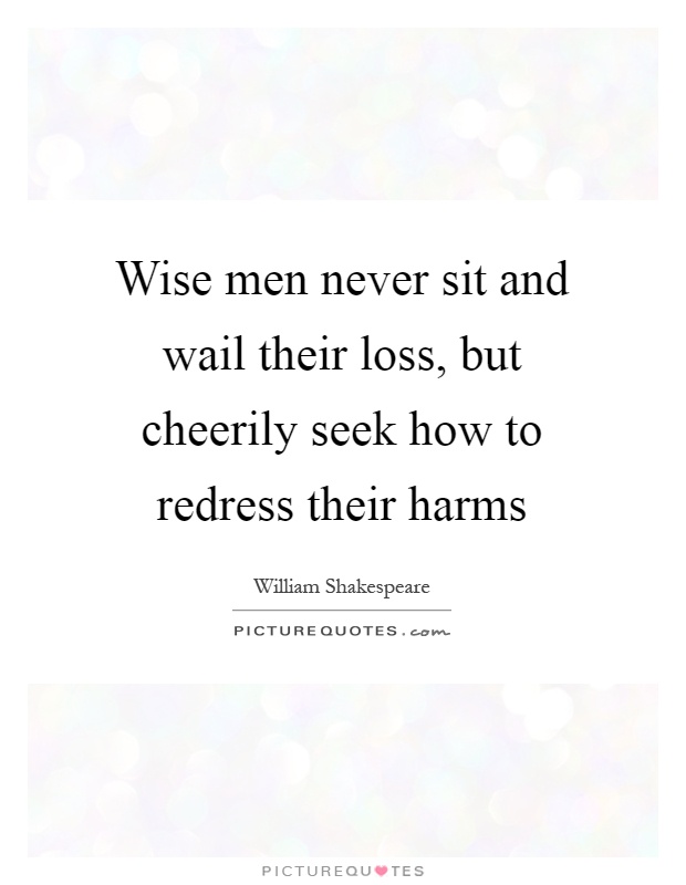 Wise men never sit and wail their loss, but cheerily seek how to redress their harms Picture Quote #1