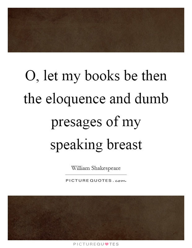 O, let my books be then the eloquence and dumb presages of my speaking breast Picture Quote #1
