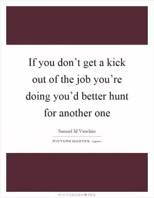 If you don’t get a kick out of the job you’re doing you’d better hunt for another one Picture Quote #1