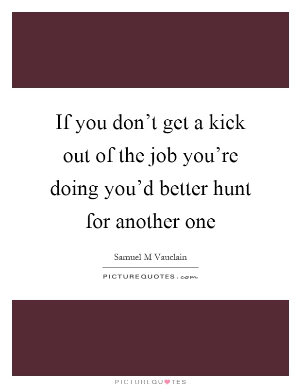 If you don't get a kick out of the job you're doing you'd better hunt for another one Picture Quote #1