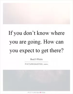 If you don’t know where you are going. How can you expect to get there? Picture Quote #1