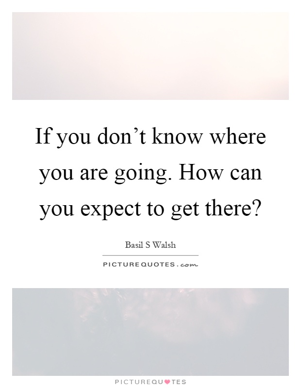 If you don't know where you are going. How can you expect to get there? Picture Quote #1