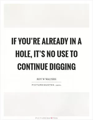 If you’re already in a hole, it’s no use to continue digging Picture Quote #1