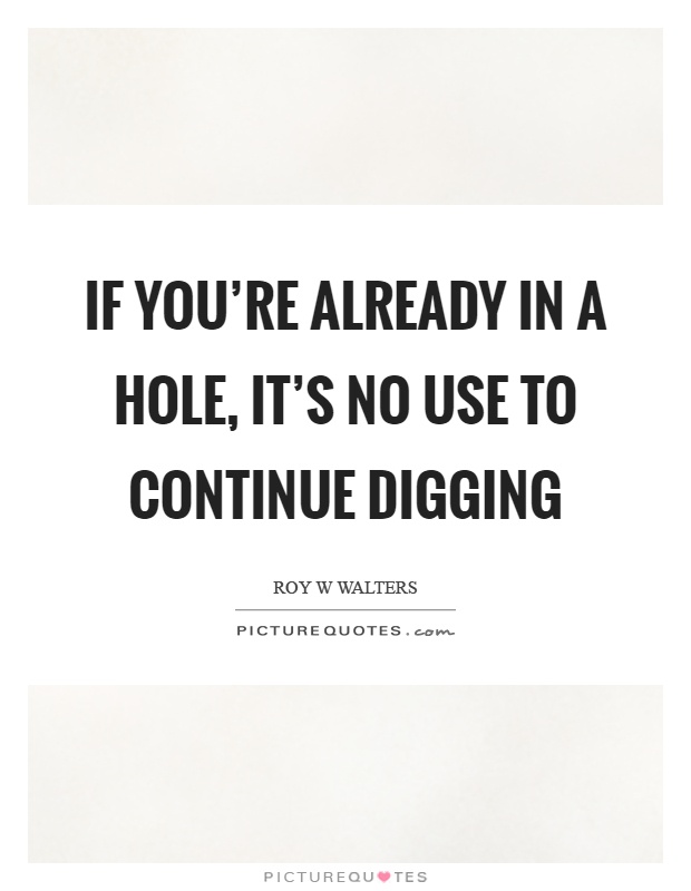 If you're already in a hole, it's no use to continue digging Picture Quote #1