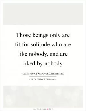 Those beings only are fit for solitude who are like nobody, and are liked by nobody Picture Quote #1