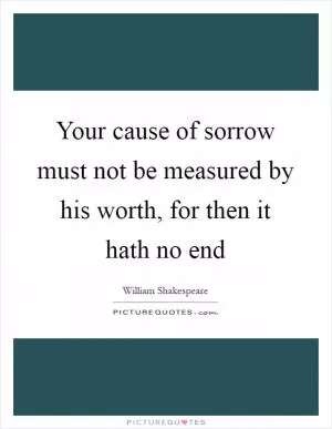 Your cause of sorrow must not be measured by his worth, for then it hath no end Picture Quote #1