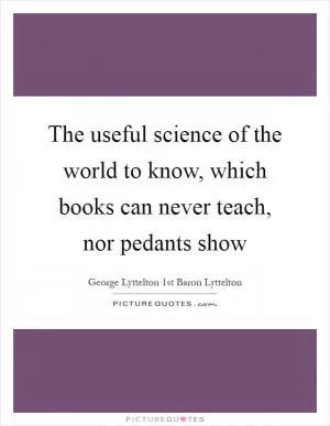 The useful science of the world to know, which books can never teach, nor pedants show Picture Quote #1