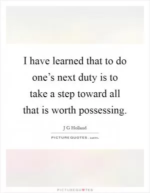 I have learned that to do one’s next duty is to take a step toward all that is worth possessing Picture Quote #1