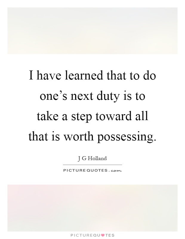 I have learned that to do one's next duty is to take a step toward all that is worth possessing Picture Quote #1