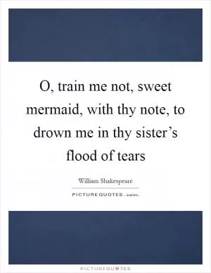 O, train me not, sweet mermaid, with thy note, to drown me in thy sister’s flood of tears Picture Quote #1