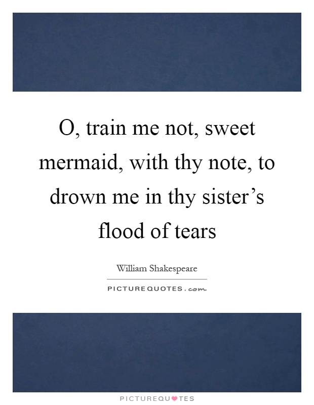 O, train me not, sweet mermaid, with thy note, to drown me in thy sister's flood of tears Picture Quote #1