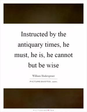 Instructed by the antiquary times, he must, he is, he cannot but be wise Picture Quote #1