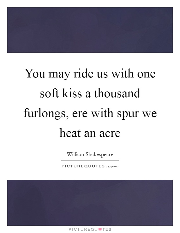 You may ride us with one soft kiss a thousand furlongs, ere with spur we heat an acre Picture Quote #1