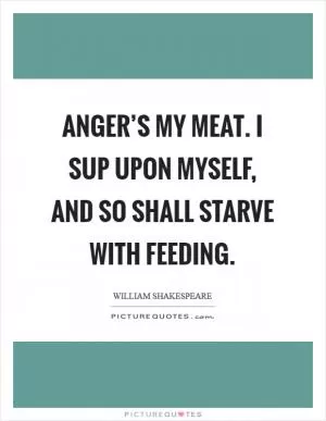 Anger’s my meat. I sup upon myself, and so shall starve with feeding Picture Quote #1