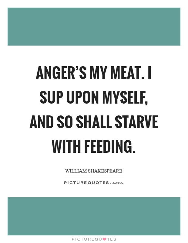 Anger's my meat. I sup upon myself, and so shall starve with feeding Picture Quote #1