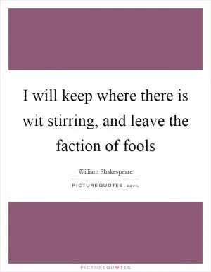 I will keep where there is wit stirring, and leave the faction of fools Picture Quote #1