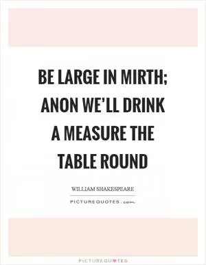 Be large in mirth; anon we’ll drink a measure the table round Picture Quote #1