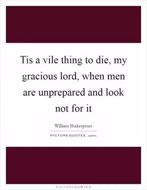 Tis a vile thing to die, my gracious lord, when men are unprepared and look not for it Picture Quote #1