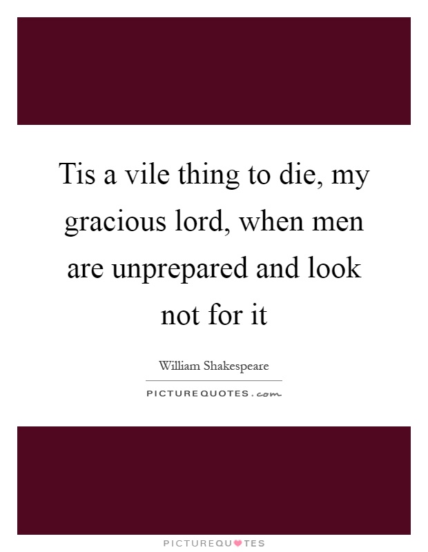 Tis a vile thing to die, my gracious lord, when men are unprepared and look not for it Picture Quote #1