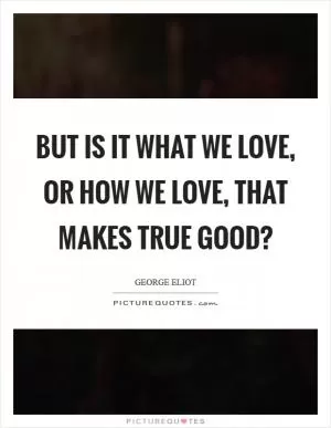 But is it what we love, or how we love, that makes true good? Picture Quote #1
