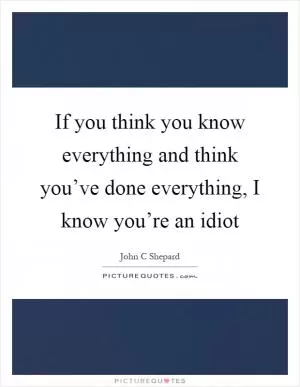 If you think you know everything and think you’ve done everything, I know you’re an idiot Picture Quote #1