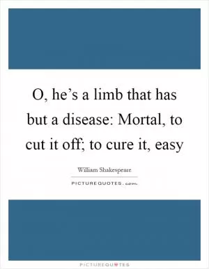 O, he’s a limb that has but a disease: Mortal, to cut it off; to cure it, easy Picture Quote #1